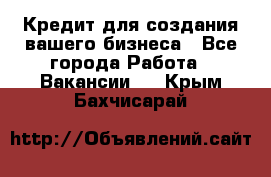 Кредит для создания вашего бизнеса - Все города Работа » Вакансии   . Крым,Бахчисарай